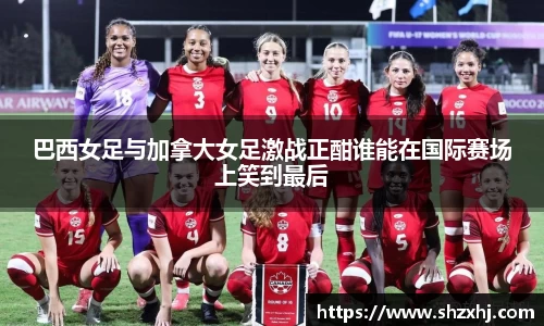 巴西女足与加拿大女足激战正酣谁能在国际赛场上笑到最后